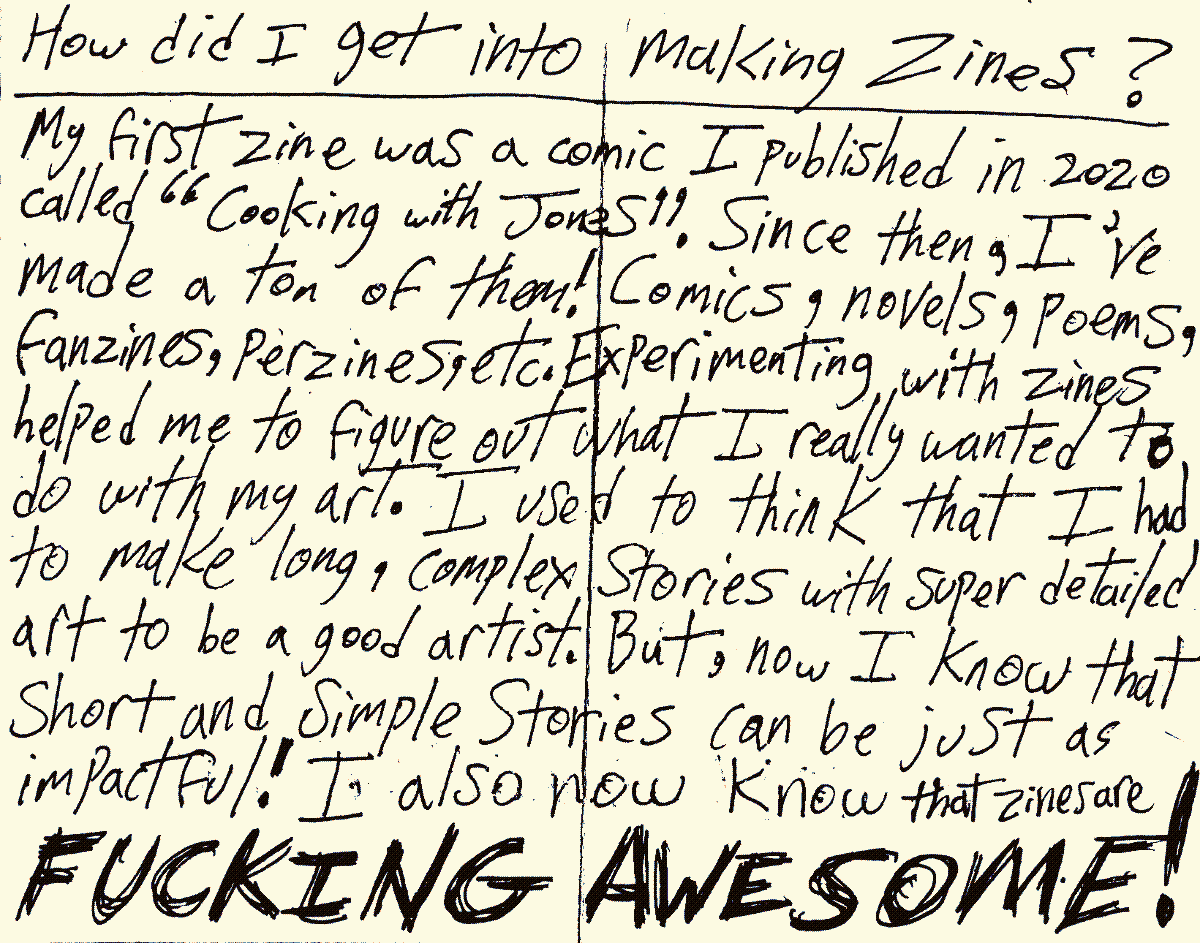 How did I get into making Zines? My first zine was a comic I published in 2020 called Cooking with Jones! Since then, I've made a ton of them! Comics, novels, poems, fanzines, perzines, etc. Experimenting with zines helped me to figure out what I really wanted to do with my art. I used to think that I had to make long, complex Stories with super detailed art to be a good artist. But, now I know that short and simple Stories can be just as impactful. I also now know that zines are FUCKING AWESOME!